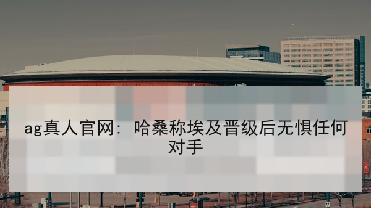 ag真人官网: 哈桑称埃及晋级后无惧任何对手 ag真人官网: 哈桑称埃及晋级后无惧任何对手