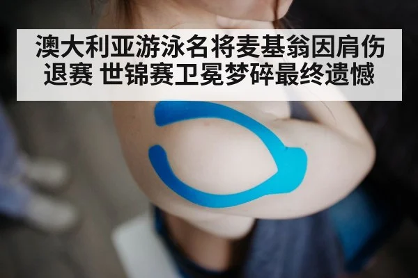澳大利亚游泳名将麦基翁因肩伤退赛 世锦赛卫冕梦碎最终遗憾