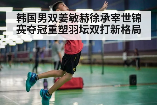 韩国男双姜敏赫徐承宰世锦赛夺冠重塑羽坛双打新格局
