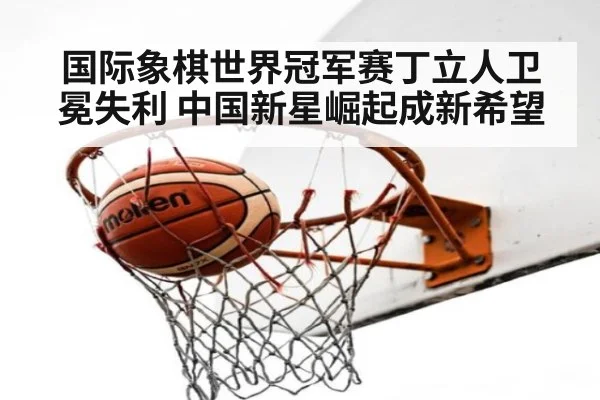 国际象棋世界冠军赛丁立人卫冕失利 中国新星崛起成新希望