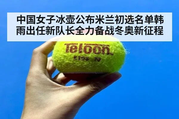 中国女子冰壶公布米兰初选名单韩雨出任新队长全力备战冬奥新征程